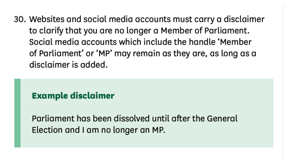 Text. ‘Websites and social media accounts must carry a disclaimer to clarify that you are no longer a Member of Parliament. Social media accounts which include the handle 'Member of Parliament' or MP' may remain as they are, as long as a disclaimer is added. Example disclaimer: Parliament has been dissolved until after the General Election and I am no longer an MP.’